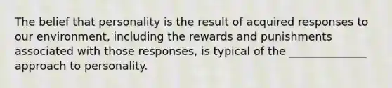 The belief that personality is the result of acquired responses to our environment, including the rewards and punishments associated with those responses, is typical of the ______________ approach to personality.