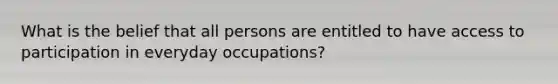 What is the belief that all persons are entitled to have access to participation in everyday occupations?