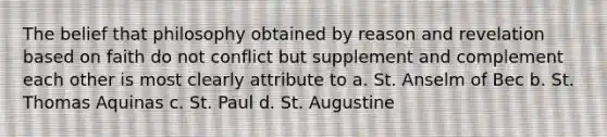 The belief that philosophy obtained by reason and revelation based on faith do not conflict but supplement and complement each other is most clearly attribute to a. St. Anselm of Bec b. St. Thomas Aquinas c. St. Paul d. St. Augustine