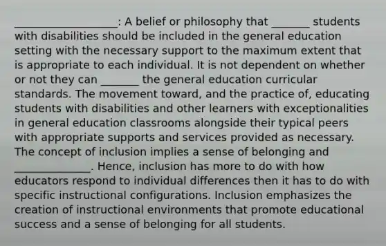 ___________________: A belief or philosophy that _______ students with disabilities should be included in the general education setting with the necessary support to the maximum extent that is appropriate to each individual. It is not dependent on whether or not they can _______ the general education curricular standards. The movement toward, and the practice of, educating students with disabilities and other learners with exceptionalities in general education classrooms alongside their typical peers with appropriate supports and services provided as necessary. The concept of inclusion implies a sense of belonging and ______________. Hence, inclusion has more to do with how educators respond to individual differences then it has to do with specific instructional configurations. Inclusion emphasizes the creation of instructional environments that promote educational success and a sense of belonging for all students.