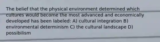 The belief that the physical environment determined which cultures would become the most advanced and economically developed has been labeled: A) cultural integration B) environmental determinism C) the cultural landscape D) possibilism