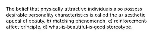 The belief that physically attractive individuals also possess desirable personality characteristics is called the a) aesthetic appeal of beauty. b) matching phenomenon. c) reinforcement-affect principle. d) what-is-beautiful-is-good stereotype.