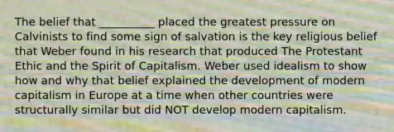 The belief that __________ placed the greatest pressure on Calvinists to find some sign of salvation is the key religious belief that Weber found in his research that produced The Protestant Ethic and the Spirit of Capitalism. Weber used idealism to show how and why that belief explained the development of modern capitalism in Europe at a time when other countries were structurally similar but did NOT develop modern capitalism.