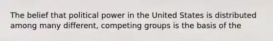 The belief that political power in the United States is distributed among many different, competing groups is the basis of the