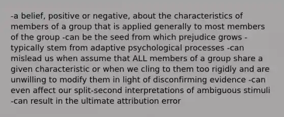 -a belief, positive or negative, about the characteristics of members of a group that is applied generally to most members of the group -can be the seed from which prejudice grows -typically stem from adaptive psychological processes -can mislead us when assume that ALL members of a group share a given characteristic or when we cling to them too rigidly and are unwilling to modify them in light of disconfirming evidence -can even affect our split-second interpretations of ambiguous stimuli -can result in the ultimate attribution error