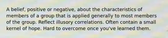 A belief, positive or negative, about the characteristics of members of a group that is applied generally to most members of the group. Reflect illusory correlations. Often contain a small kernel of hope. Hard to overcome once you've learned them.