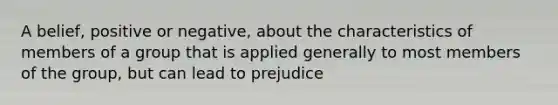 A belief, positive or negative, about the characteristics of members of a group that is applied generally to most members of the group, but can lead to prejudice