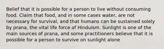 Belief that it is possible for a person to live without consuming food. Claim that food, and in some cases water, are not necessary for survival, and that humans can be sustained solely by prana, the vital life force of Hinduism. Sunlight is one of the main sources of prana, and some practitioners believe that it is possible for a person to survive on sunlight alone