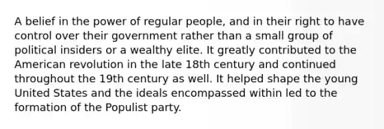 A belief in the power of regular people, and in their right to have control over their government rather than a small group of political insiders or a wealthy elite. It greatly contributed to the American revolution in the late 18th century and continued throughout the 19th century as well. It helped shape the young United States and the ideals encompassed within led to the formation of the Populist party.