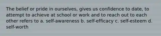 The belief or pride in ourselves, gives us confidence to date, to attempt to achieve at school or work and to reach out to each other refers to a. self-awareness b. self-efficacy c. self-esteem d. self-worth