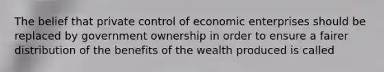 The belief that private control of economic enterprises should be replaced by government ownership in order to ensure a fairer distribution of the benefits of the wealth produced is called