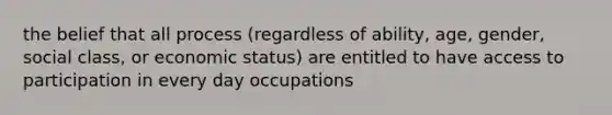 the belief that all process (regardless of ability, age, gender, social class, or economic status) are entitled to have access to participation in every day occupations