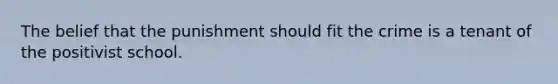 The belief that the punishment should fit the crime is a tenant of the positivist school.