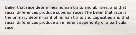 Belief that race determines human traits and abilities, and that racial differences produce superior races The belief that race is the primary determinant of human traits and capacities and that racial differences produce an inherent superiority of a particular race.