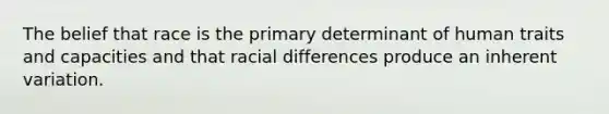 The belief that race is the primary determinant of human traits and capacities and that racial differences produce an inherent variation.