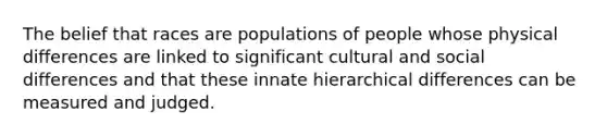 The belief that races are populations of people whose physical differences are linked to significant cultural and social differences and that these innate hierarchical differences can be measured and judged.