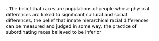 - The belief that races are populations of people whose physical differences are linked to significant cultural and social differences, the belief that innate hierarchical racial differences can be measured and judged in some way, the practice of subordinating races believed to be inferior