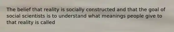 The belief that reality is socially constructed and that the goal of social scientists is to understand what meanings people give to that reality is called