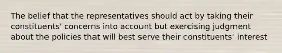 The belief that the representatives should act by taking their constituents' concerns into account but exercising judgment about the policies that will best serve their constituents' interest