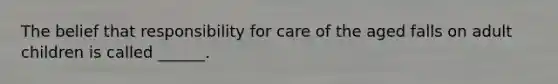 The belief that responsibility for care of the aged falls on adult children is called ______.