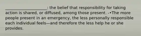 _____________________: the belief that responsibility for taking action is shared, or diffused, among those present. -•The more people present in an emergency, the less personally responsible each individual feels—and therefore the less help he or she provides.