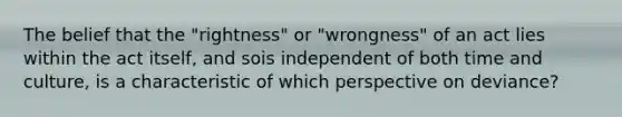 The belief that the "rightness" or "wrongness" of an act lies within the act itself, and sois independent of both time and culture, is a characteristic of which perspective on deviance?