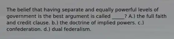 The belief that having separate and equally powerful levels of government is the best argument is called _____? A.) the full faith and credit clause. b.) the doctrine of implied powers. c.) confederation. d.) dual federalism.