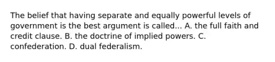 The belief that having separate and equally powerful levels of government is the best argument is called... A. the full faith and credit clause. B. the doctrine of implied powers. C. confederation. D. dual federalism.