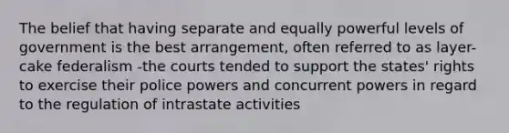 The belief that having separate and equally powerful levels of government is the best arrangement, often referred to as layer-cake federalism -the courts tended to support the states' rights to exercise their <a href='https://www.questionai.com/knowledge/kp3HlghRKa-police-powers' class='anchor-knowledge'>police powers</a> and concurrent powers in regard to the regulation of intrastate activities