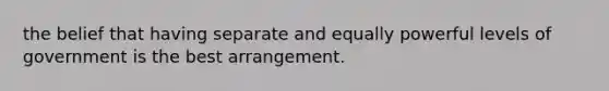 the belief that having separate and equally powerful levels of government is the best arrangement.