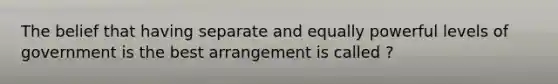 The belief that having separate and equally powerful levels of government is the best arrangement is called ?