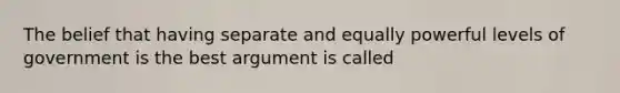 The belief that having separate and equally powerful levels of government is the best argument is called