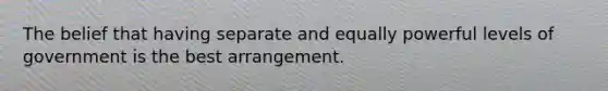 The belief that having separate and equally powerful levels of government is the best arrangement.