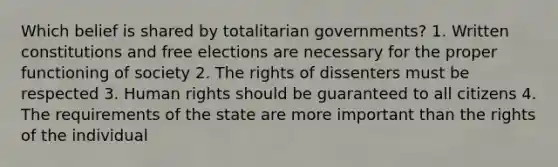 Which belief is shared by totalitarian governments? 1. Written constitutions and free elections are necessary for the proper functioning of society 2. The rights of dissenters must be respected 3. Human rights should be guaranteed to all citizens 4. The requirements of the state are more important than the rights of the individual