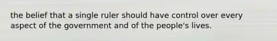 the belief that a single ruler should have control over every aspect of the government and of the people's lives.