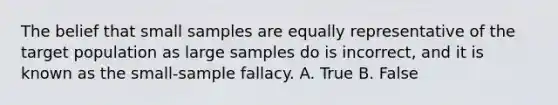 The belief that small samples are equally representative of the target population as large samples do is incorrect, and it is known as the small-sample fallacy. A. True B. False