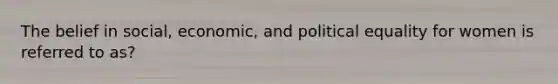 The belief in social, economic, and political equality for women is referred to as?