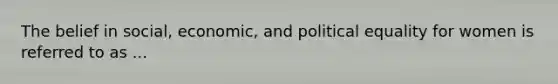 The belief in social, economic, and political equality for women is referred to as ...