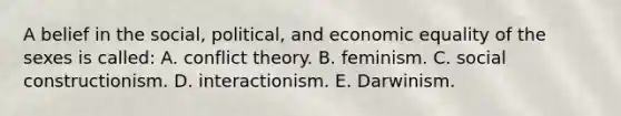 A belief in the social, political, and economic equality of the sexes is called: A. conflict theory. B. feminism. C. social constructionism. D. interactionism. E. Darwinism.