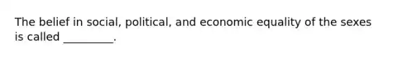 The belief in social, political, and economic equality of the sexes is called _________.