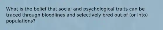 What is the belief that social and psychological traits can be traced through bloodlines and selectively bred out of (or into) populations?