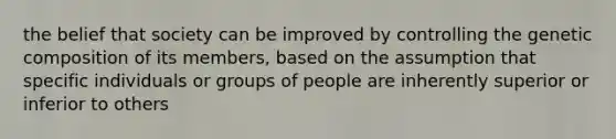 the belief that society can be improved by controlling the genetic composition of its members, based on the assumption that specific individuals or groups of people are inherently superior or inferior to others