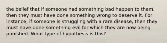 the belief that if someone had something bad happen to them, then they must have done something wrong to deserve it. For instance, if someone is struggling with a rare disease, then they must have done something evil for which they are now being punished. What type of hypothesis is this?