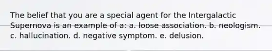 The belief that you are a special agent for the Intergalactic Supernova is an example of a: a. loose association. b. neologism. c. hallucination. d. negative symptom. e. delusion.