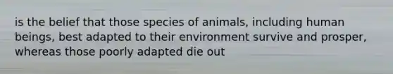 is the belief that those species of animals, including human beings, best adapted to their environment survive and prosper, whereas those poorly adapted die out