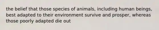 the belief that those species of animals, including human beings, best adapted to their environment survive and prosper, whereas those poorly adapted die out