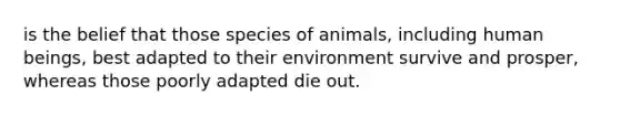 is the belief that those species of animals, including human beings, best adapted to their environment survive and prosper, whereas those poorly adapted die out.