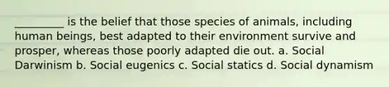 _________ is the belief that those species of animals, including human beings, best adapted to their environment survive and prosper, whereas those poorly adapted die out. a. Social Darwinism b. Social eugenics c. Social statics d. Social dynamism