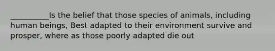 __________Is the belief that those species of animals, including human beings, Best adapted to their environment survive and prosper, where as those poorly adapted die out