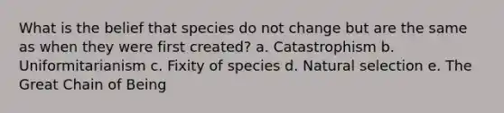 What is the belief that species do not change but are the same as when they were first created? ​a. Catastrophism ​b. Uniformitarianism c. Fixity of species ​d. Natural selection ​e. The Great Chain of Being